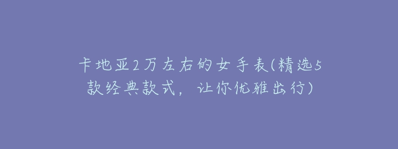 卡地亚2万左右的女手表(精选5款经典款式,让你优雅出行)-名表号 卡地亚2万左右的女手表(精选5款经典款式,让你优雅出行)