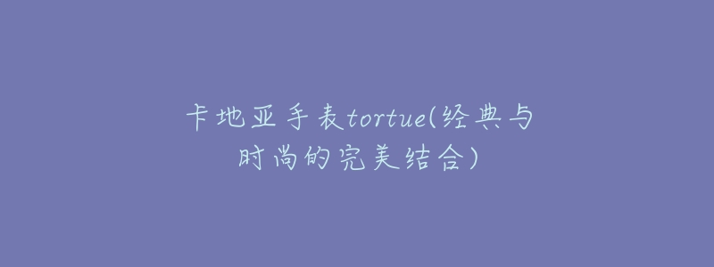 卡地亚手表tortue(经典与时尚的完美结合)-名表号 卡地亚手表tortue(经典与时尚的完美结合)