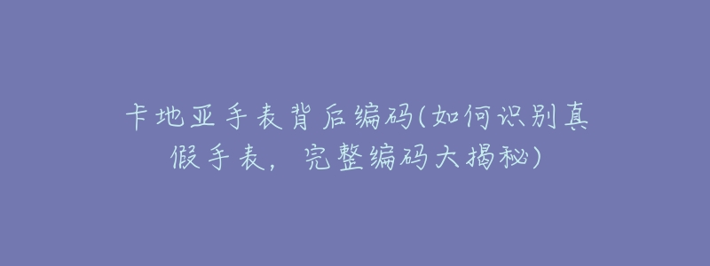 卡地亚手表背后编码(如何识别真假手表,完整编码大揭秘)-名表号 卡地亚手表背后编码(如何识别真假手表,完整编码大揭秘)
