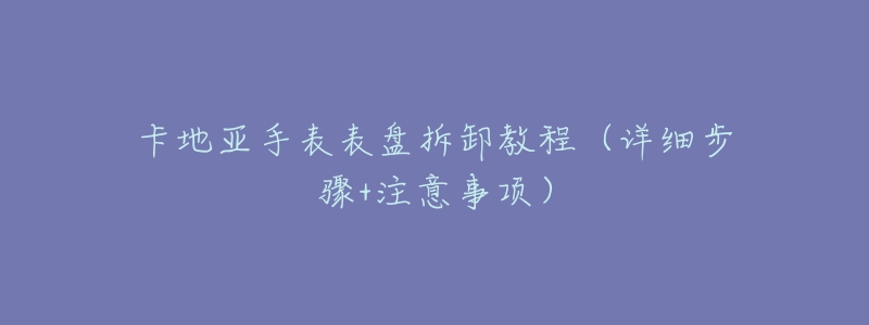 卡地亚手表表盘拆卸教程(详细步骤+注意事项)-名表号 卡地亚手表表盘拆卸教程(详细步骤+注意事项)