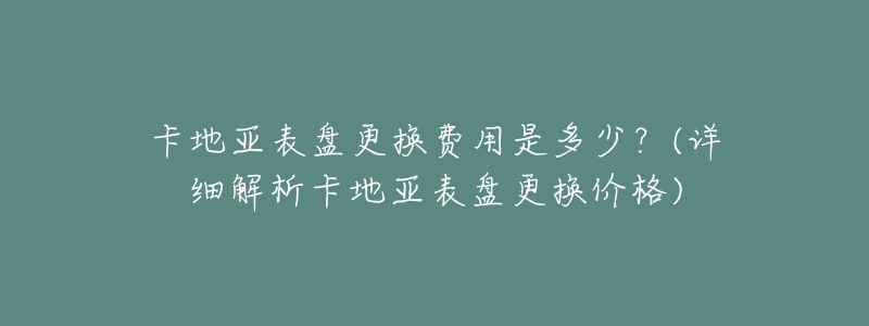 卡地亚表盘更换费用是多少?(详细解析卡地亚表盘更换价格)-名表号 卡地亚表盘更换费用是多少?(详细解析卡地亚表盘更换价格)