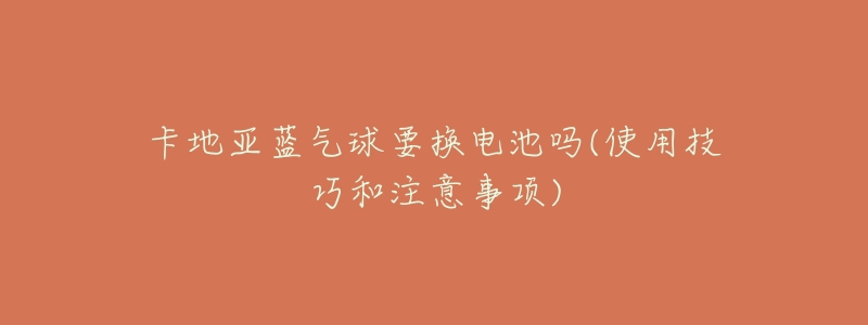 卡地亚蓝气球要换电池吗(使用技巧和注意事项)-名表号 卡地亚蓝气球要换电池吗(使用技巧和注意事项)