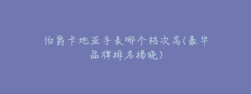伯爵卡地亚手表哪个档次高(豪华品牌排名揭晓)-名表号 伯爵卡地亚手表哪个档次高(豪华品牌排名揭晓)