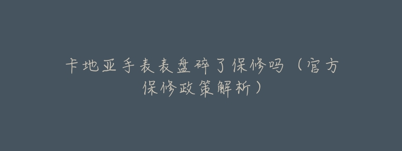 卡地亚手表表盘碎了保修吗(官方保修政策解析)-名表号 卡地亚手表表盘碎了保修吗(官方保修政策解析)