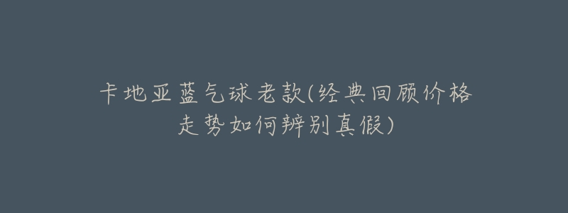 卡地亚蓝气球老款(经典回顾价格走势如何辨别真假)-名表号 卡地亚蓝气球老款(经典回顾价格走势如何辨别真假)