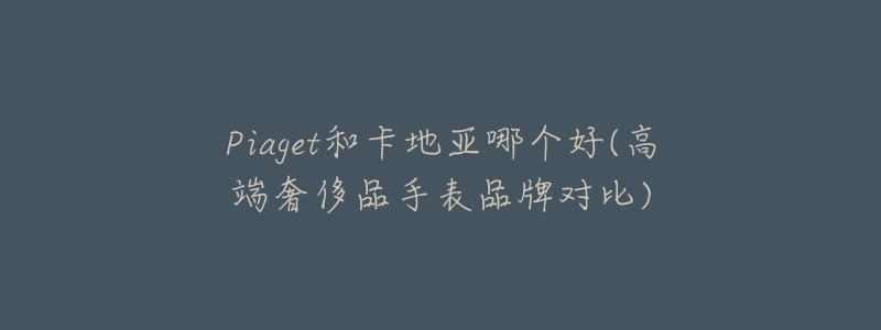 Piaget和卡地亚哪个好(高端奢侈品手表品牌对比)-名表号 Piaget和卡地亚哪个好(高端奢侈品手表品牌对比)