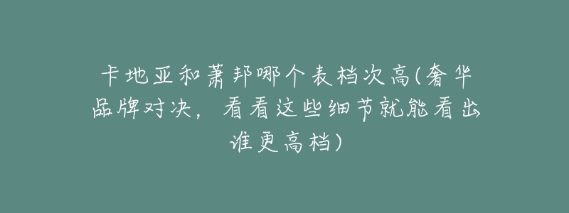 卡地亚和萧邦哪个表档次高(奢华品牌对决,看看这些细节就能看出谁更高档)-名表号 卡地亚和萧邦哪个表档次高(奢华品牌对决,看看这些细节就能看出谁更高档)