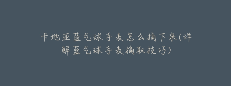卡地亚蓝气球手表怎么摘下来(详解蓝气球手表摘取技巧)-名表号 卡地亚蓝气球手表怎么摘下来(详解蓝气球手表摘取技巧)