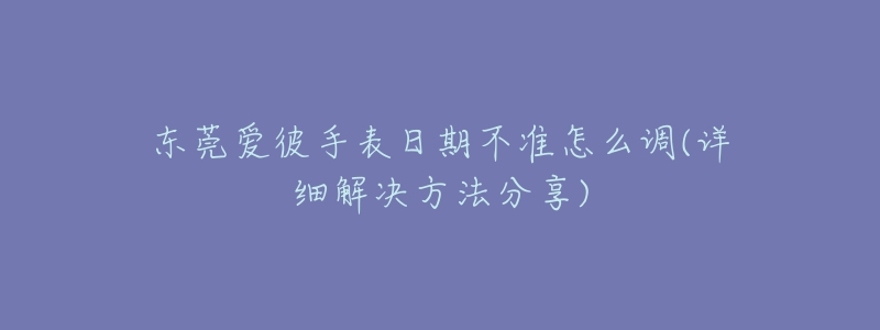 东莞爱彼手表日期不准怎么调(详细解决方法分享)-名表号 东莞爱彼手表日期不准怎么调(详细解决方法分享)