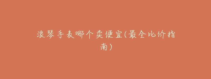 浪琴手表哪个卖便宜(最全比价指南)-名表号 浪琴手表哪个卖便宜(最全比价指南)
