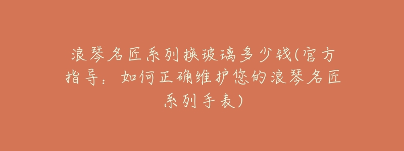 浪琴名匠系列换玻璃多少钱(官方指导:如何正确维护您的浪琴名匠系列手表)-名表号 浪琴名匠系列换玻璃多少钱(官方指导:如何正确维护您的浪琴名匠系列手表)