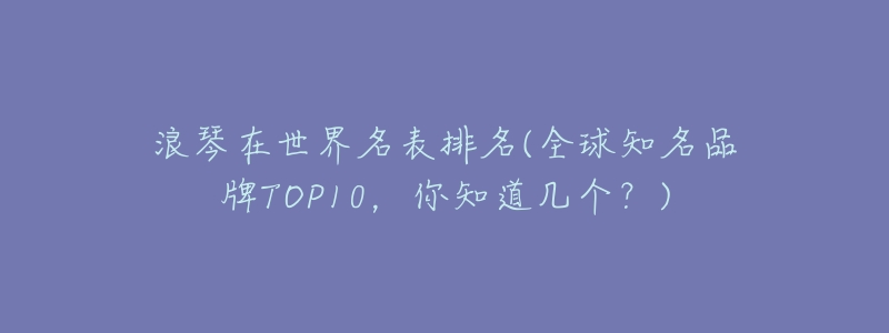 浪琴在世界名表排名(全球知名品牌TOP10,你知道几个?)-名表号 浪琴在世界名表排名(全球知名品牌TOP10,你知道几个?)