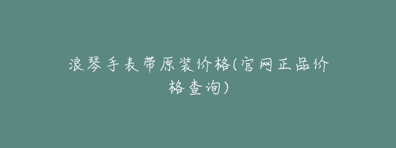 浪琴手表带原装价格(官网正品价格查询)-名表号 浪琴手表带原装价格(官网正品价格查询)