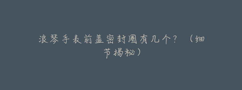 浪琴手表前盖密封圈有几个?(细节揭秘)-名表号 浪琴手表前盖密封圈有几个?(细节揭秘)