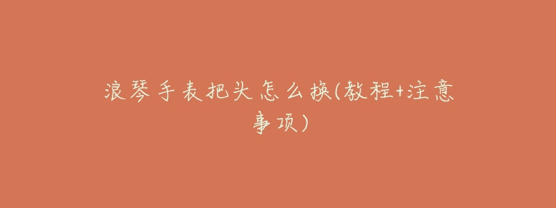 浪琴手表把头怎么换(教程+注意事项)-名表号 浪琴手表把头怎么换(教程+注意事项)