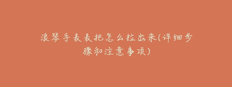 浪琴手表表把怎么拉出来(详细步骤和注意事项)-名表号 浪琴手表表把怎么拉出来(详细步骤和注意事项)