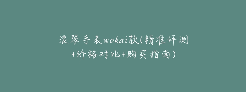 浪琴手表wokai款(精准评测+价格对比+购买指南)-名表号 浪琴手表wokai款(精准评测+价格对比+购买指南)