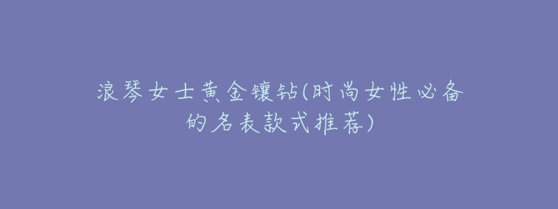 浪琴女士黄金镶钻(时尚女性必备的名表款式推荐)-名表号 浪琴女士黄金镶钻(时尚女性必备的名表款式推荐)