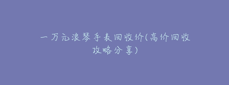一万元浪琴手表回收价(高价回收攻略分享)-名表号 一万元浪琴手表回收价(高价回收攻略分享)
