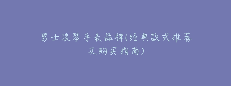 男士浪琴手表品牌(经典款式推荐及购买指南)-名表号 男士浪琴手表品牌(经典款式推荐及购买指南)