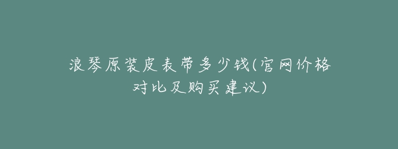 浪琴原装皮表带多少钱(官网价格对比及购买建议)-名表号 浪琴原装皮表带多少钱(官网价格对比及购买建议)