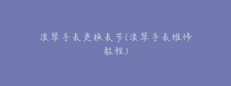 浪琴手表更换表节(浪琴手表维修教程)-名表号 浪琴手表更换表节(浪琴手表维修教程)