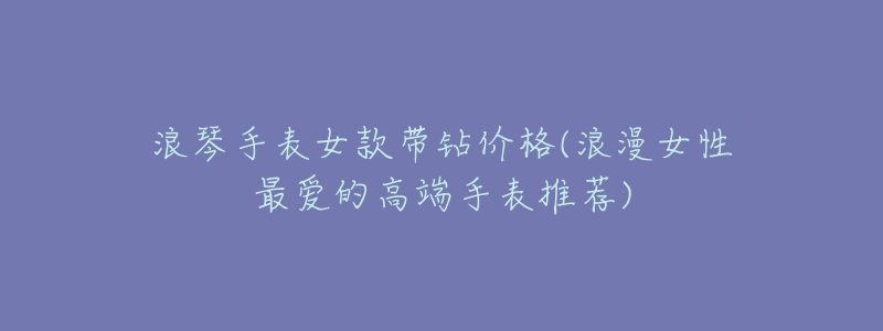 浪琴手表女款带钻价格(浪漫女性最爱的高端手表推荐)-名表号 浪琴手表女款带钻价格(浪漫女性最爱的高端手表推荐)
