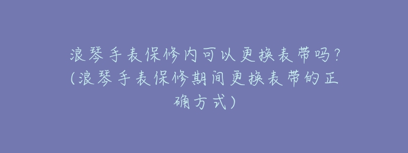 浪琴手表保修内可以更换表带吗?(浪琴手表保修期间更换表带的正确方式)-名表号 浪琴手表保修内可以更换表带吗?(浪琴手表保修期间更换表带的正确方式)