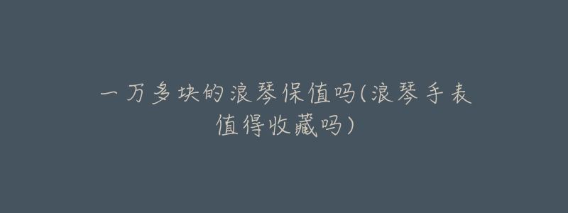 一万多块的浪琴保值吗(浪琴手表值得收藏吗)-名表号 一万多块的浪琴保值吗(浪琴手表值得收藏吗)