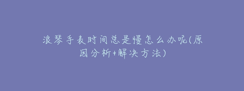 浪琴手表时间总是慢怎么办呢(原因分析+解决方法)-名表号 浪琴手表时间总是慢怎么办呢(原因分析+解决方法)