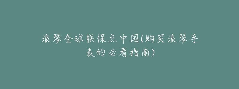 浪琴全球联保点中国(购买浪琴手表的必看指南)-名表号 浪琴全球联保点中国(购买浪琴手表的必看指南)