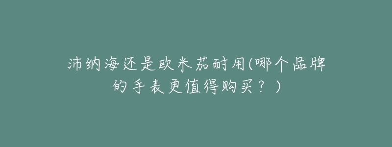 沛纳海还是欧米茄耐用(哪个品牌的手表更值得购买?)-名表号 沛纳海还是欧米茄耐用(哪个品牌的手表更值得购买?)