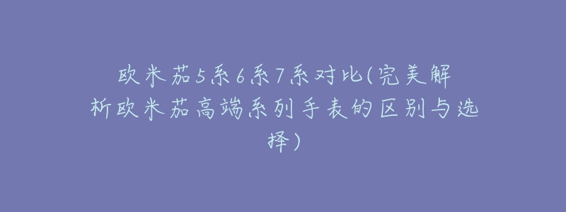 欧米茄5系6系7系对比(完美解析欧米茄高端系列手表的区别与选择)-名表号 欧米茄5系6系7系对比(完美解析欧米茄高端系列手表的区别与选择)