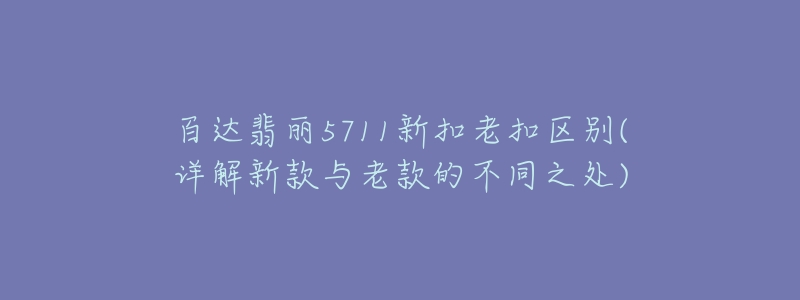 百达翡丽5711新扣老扣区别(详解新款与老款的不同之处)