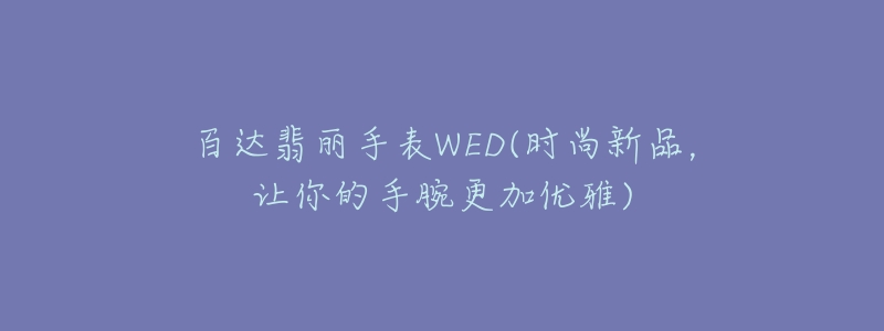百达翡丽手表WED(时尚新品,让你的手腕更加优雅)-名表号 百达翡丽手表WED(时尚新品,让你的手腕更加优雅)