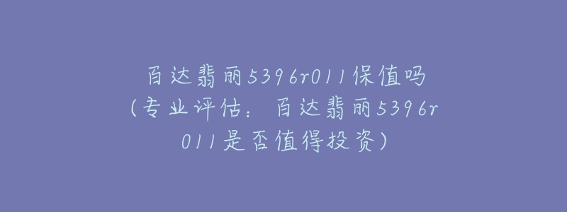 百达翡丽5396r011保值吗(专业评估:百达翡丽5396r011是否值得投资)-名表号 百达翡丽5396r011保值吗(专业评估:百达翡丽5396r011是否值得投资)
