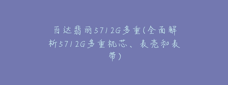 百达翡丽5712G多重(全面解析5712G多重机芯、表壳和表带)-名表号 百达翡丽5712G多重(全面解析5712G多重机芯、表壳和表带)