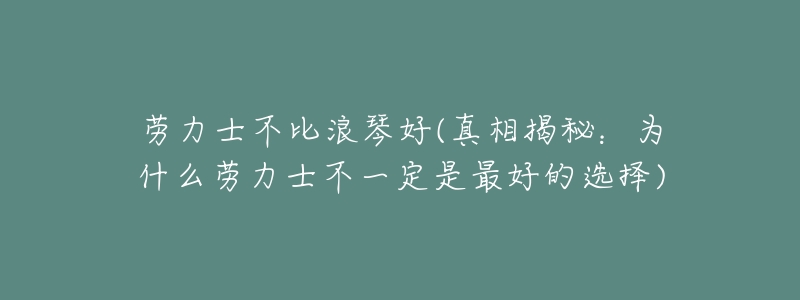 劳力士不比浪琴好(真相揭秘:为什么劳力士不一定是最好的选择)-名表号 劳力士不比浪琴好(真相揭秘:为什么劳力士不一定是最好的选择)