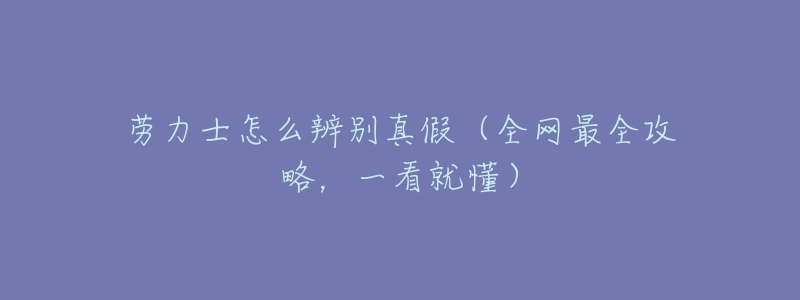 劳力士怎么辨别真假(全网最全攻略,一看就懂)-名表号 劳力士怎么辨别真假(全网最全攻略,一看就懂)