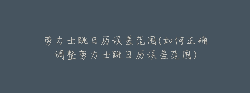 劳力士跳日历误差范围(如何正确调整劳力士跳日历误差范围)-名表号 劳力士跳日历误差范围(如何正确调整劳力士跳日历误差范围)