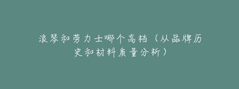 浪琴和劳力士哪个高档(从品牌历史和材料质量分析)-名表号 浪琴和劳力士哪个高档(从品牌历史和材料质量分析)