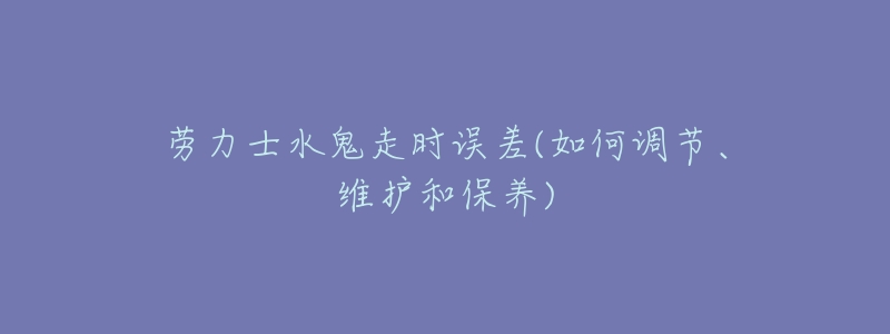 劳力士水鬼走时误差(如何调节、维护和保养)-名表号 劳力士水鬼走时误差(如何调节、维护和保养)
