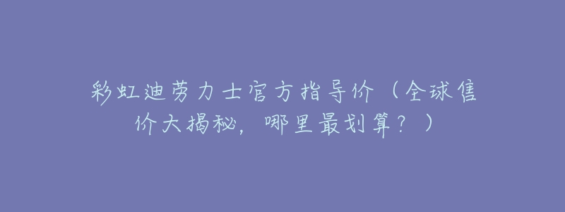 彩虹迪劳力士官方指导价(全球售价大揭秘,哪里最划算?)-名表号 彩虹迪劳力士官方指导价(全球售价大揭秘,哪里最划算?)