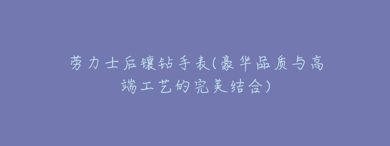 劳力士后镶钻手表(豪华品质与高端工艺的完美结合)-名表号 劳力士后镶钻手表(豪华品质与高端工艺的完美结合)