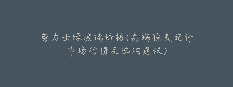 劳力士绿玻璃价格(高端腕表配件市场行情及选购建议)-名表号 劳力士绿玻璃价格(高端腕表配件市场行情及选购建议)