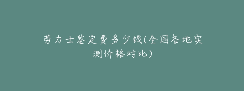 劳力士鉴定费多少钱(全国各地实测价格对比)-名表号 劳力士鉴定费多少钱(全国各地实测价格对比)