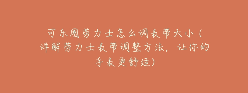 可乐圈劳力士怎么调表带大小 (详解劳力士表带调整方法,让你的手表更舒适)-名表号 可乐圈劳力士怎么调表带大小 (详解劳力士表带调整方法,让你的手表更舒适)