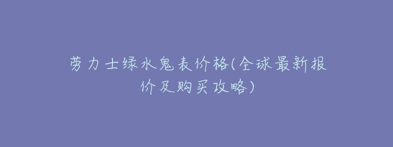 劳力士绿水鬼表价格(全球最新报价及购买攻略)-名表号 劳力士绿水鬼表价格(全球最新报价及购买攻略)