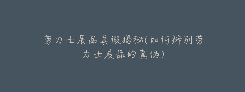 劳力士展品真假揭秘(如何辨别劳力士展品的真伪)-名表号 劳力士展品真假揭秘(如何辨别劳力士展品的真伪)