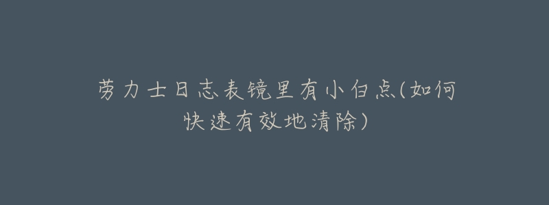 劳力士日志表镜里有小白点(如何快速有效地清除)-名表号 劳力士日志表镜里有小白点(如何快速有效地清除)
